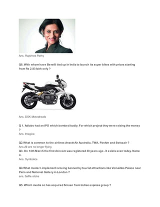 Ans. Rajshree Pathy
Q8. With whom have Benelli tied up in India to launch its super bikes with prices starting
from Rs 2.83 lakh only ?
Ans. DSK Motowheels
Q 1. Adlabs had an IPO which bombed badly. For which project they were raising the money
?
Ans. Imagica
Q2.What is common to the airlines Ansett Air Australia, TWA, PanAm and Swissair ?
Ans.All are no longer flying
Q3. On 14th March the first dot com was registered 30 years ago . It exists even today. Name
it.
Ans. Symbolics
Q4.What modern implement is being banned by tourist attractions like Versailles Palace near
Paris and National Gallery in London ?
ans. Selfie sticks
Q5. Which media co has acquired Screen from Indian express group ?
 
