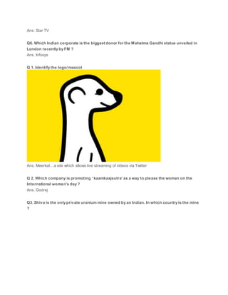 Ans. Star TV
Q6. Which Indian corporate is the biggest donor for the Mahatma Gandhi statue unveiled in
London recently by FM ?
Ans. Infosys
Q 1. Identify the logo/ mascot
Ans. Meerkat…a site which allows live streaming of videos via Twitter
Q 2. Which company is promoting ‘ kaamkaajsutra’ as a way to please the woman on the
International women’s day ?
Ans. Godrej
Q3. Shiva is the only private uranium mine owned by an Indian. In which country is the mine
?
 