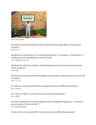 Ans. South Africa
Q4. Apple has been included in the Dow Jones Industrial average. Which company has it
replaced ?
Ans. AT & T
Q5. Which tech company has 1/1/1 model of philanthropy ? 1% products , 1% profit and 1 %
employee time for volunteering as company Policy
Ans. Salesforce dot com
Q6. Which US retail chain started in 1969 selling jeans and music. Its early name idea was
‘Pants and discs’ ?
Ans. GAP
Q7. How do we better know ‘Refreshing Mints’ sold by Italian confectioner Ferrero in over 100
countries ?
Ans. Tic Tac
Q 1. Which e-commerce giant will be managing the retail arm of IRCTC for two years ?
Ans. Amazon
Q 2. “The Lion Wakes” is a historical account of which global bank ?
Ans. HSBC
Q 3. Who said that the nine most terrifying words in the English language are, “I’m from the
government and I’m here to help” ?
Ans. Ronald Reagan
Q4. As per the union budget 2015, in which states are new IIMs being proposed ?
 
