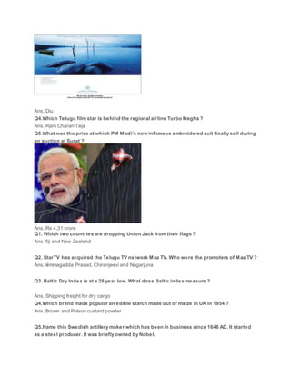 Ans. Diu
Q4.Which Telugu film star is behind the regional airline Turbo Megha ?
Ans. Ram Charan Teja
Q5.What was the price at which PM Modi’s now infamous embroidered suit finally sell during
an auction at Surat ?
Ans. Rs 4.31 crore
Q1. Which two countries are dropping Union Jack from their flags ?
Ans. fiji and New Zealand
Q2. StarTV has acquired the Telugu TV network Maa TV. Who were the promoters of Maa TV ?
Ans.Nimmagadda Prasad, Chiranjeevi and Nagarjuna
Q3. Baltic Dry Index is at a 28 year low. What does Baltic index measure ?
Ans. Shipping freight for dry cargo
Q4.Which brand made popular an edible starch made out of maize in UK in 1954 ?
Ans. Brown and Polson custard powder
Q5.Name this Swedish artillery maker which has been in business since 1646 AD. It started
as a steel producer. It was briefly owned by Nobel.
 