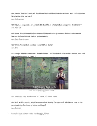 Q3. Steven Spielberg and Jeff Skoll have launched Amblin entertainment with a third partner.
Who is the third partner ?
Ans. Anil Ambani
Q4. HUL has acquired a brand called Indulekha. In what product category is this brand ?
Ans. Hair Oil
Q5. Name this Chinese businessman who heads Fosun group and is often called as the
Warren Buffet of China. He has gone missing
Ans. Guo Guangchang
Q6. Which French ball point co owns 100%in Cello ?
Ans. BiC
Q7. Google has releaased the 5 most watched YouTube ads in 2015 in India. Which advt had
the highest number of views ?
Ans. Lifebuoy : Help a child reach 5- Chamki, 13 million views
Q8. With which country would you associate Spotify, Candy Crush, ABBA and now as the
country in the forefront of being cashless ?
Ans. Sweden
 Compiled by G.Mohan Twitter handle @go_mohan
 