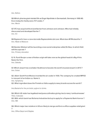Ans. Bofors
Q6.Which pharma giant started life as Engel Apotheke in Darmastadt, Germany in 1668 AD.
Even today the family owns 70 % stake.?
Ans. Merck
Q7.ITC has acquired the brand Savlon from Johnson and Johnson. Who had initially
discovered and developed Savlon ?
Ans. ICI
Q8.Raymond’s have a new microsite Raymondmtm dot com. What does MTM stand for ?
Ans. Made to Measure
Q9.Nandan Nilekani will be launching a new social enterprise called Ek Step. In which field
will this operate ?
Ans. Primary education
Q 10. Punit Renjen a man of Indian origin will take over as the global head of a Big 4 firm.
Name the firm.
Ans. Deloitte
Q1.Which airport has overtaken Heathrow to become the world’s busiest airport in 2014 ?
Ans. Dubai
Q2. Adam Goettl from Mexico invented the air cooler in 1930. The company he created IMPCO
is now part of an Indian co. Name it.
Ans. Symphony
Q3. What ingredient does the Finnish co Valio supply to many brands across the world ?
Ans.Bacteria for the pro biotic yoghurt or drinks
Q4, Which US state has legalised marijuana cultivation giving rise to many ‘canibusinesses’
?Ans. Colorado
Q5. With which bank has Reliance Industries tied up to apply for a Payments Bank licence ?
Ans, SBI
Q6. Which major two retailers in US are likely to merge and form a office supplies retail giant
?
Ans, Office Depot and Staples
 