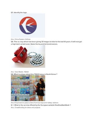 Q7. Identify the logo.
Ans. China Eastern Airlines
Q8. This is a toy which has been giving 3D images to kids for the last 65 years. It will now get
a high-tech variant soon. Name the toy and its brand owners.
Ans. View Master, Mattel
Q9. What is unique about this TESCO store in South Korea ?
Ans.Virtual store to place orders from bus tops and railway stations
Q 1. What is the service offered by the European website KissKissBankBank ?
Ans. Crowdfunding for ideas and projects
 