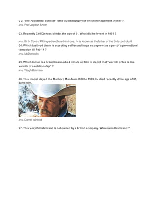 Q 2. ‘The Accidental Scholar’ is the autobiography of which management thinker ?
Ans. Prof Jagdish Sheth
Q3. Recently Carl Djerassi died at the age of 91. What did he invent in 1951 ?
Ans. Birth Control Pill ingredient Norethindrone, he is known as the father of the Birth control pill
Q4. Which fastfood chain is accepting selfies and hugs as payment as a part of a promotional
campaign till Feb 14 ?
Ans. McDonald’s
Q5. Which Indian tea brand has used a 4 minute ad film to depict that “warmth of tea is like
warmth of a relationship” ?
Ans. Wagh Bakri tea
Q6. This model played the Marlboro Man from 1968 to 1989. He died recently at the age of 85.
Name him.
Ans. Darrel Winfield
Q7. This very British brand is not owned by a British company . Who owns this brand ?
 