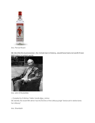 Ans. Pernod Ricard
Q8. Identify this businessman , the richest man in history,, would have had a net worth if over
$663 billion in today’s world.
Ans. John D.Rockefeller
– Compiled by G.Mohan Twitter handle @go_mohan
Q6. Identify the recent film which has the first line of the Lifebuoy jingle “tandurusti ki raksha karta
hai Lifebuoy”
Ans. Shamitabh
 