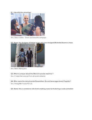 Q 1. Identify the advertiser
Ans. Dabur Vatika – Brave and beautiful campaign
Q2. Name the designer of Indian origin who has designed Michelle Obama’s dress
Ans. Bibhu Mahapatra
Q3. What is unique about the Web 2.0 suicide machine ?
Ans. It helps fast removal from all social networks
Q4. Who owns the dairy brands Gowardhan, Go and beverages brand ToppUp ?
Ans. Parag Milk Foods Pvt Ltd.
Q5. Name this e-commerce site that is making news for featuring a nude comedian
 