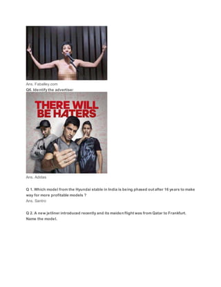 Ans. Faballey.com
Q6. Identify the advertiser
Ans. Adidas
Q 1. Which model from the Hyundai stable in India is being phased out after 16 years to make
way for more profitable models ?
Ans. Santro
Q 2. A new jetliner introduced recently and its maiden flight was from Qatar to Frankfurt.
Name the model.
 