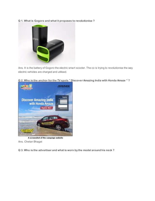 Q 1. What is Gogoro and what it proposes to revolutionise ?
Ans. It is the battery of Gogoro the electric smart scooter. The co is trying to revolutionise the way
electric vehicles are charged and utilised.
Q 2. Who is the anchor for the TV spots ” Discover Amazing India with Honda Amaze ” ?
Ans. Chetan Bhagat
Q 3. Who is the advertiser and what is worn by the model around his neck ?
 