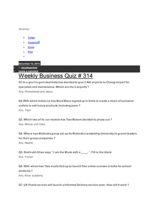 Share this:
 Twitter
 Facebook7
 Email
 Print

December 10, 2015
 in Uncategorized
 Leave a comment
Weekly Business Quiz # 314
Q1.In a govt to govt deal India has decided to give 2 AAI airports to Changi airport for
operation and maintenance. Which are the 2 airports ?
Ans. Ahmedabad and Jaipur
Q2.With which Indian co has Mont Blanc signed up in India to create a chain of exclusive
outlets to sell luxury products including pens ?
Ans. Titan
Q3. Which two of its car models has Tata Motors decided to phase out ?
Ans. Manza and Vista.
Q4. Where has Mahindra group set up its Mahindra Leadership University to groom leaders
for their group companies ?
Ans. Nashik
Q5. Shahrukh Khan says ” I am the Monk with a ____, ‘ . Fill in the blank
Ans. Ferrari
Q6. With whom has Tata trusts tied up to launch free online courses in India for school
students ?
Ans. Khan academy
Q7. US Postal service will launch a Informed Delivery service soon. How will it work ?
 