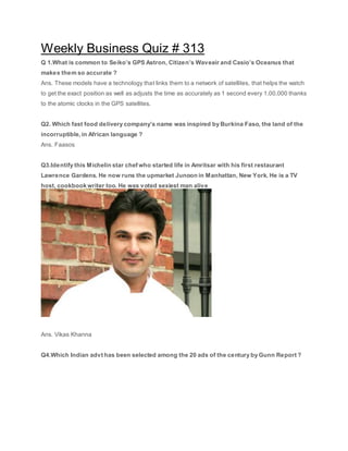Weekly Business Quiz # 313
Q 1.What is common to Seiko’s GPS Astron, Citizen’s Waveair and Casio’s Oceanus that
makes them so accurate ?
Ans. These models have a technology that links them to a network of satellites, that helps the watch
to get the exact position as well as adjusts the time as accurately as 1 second every 1,00,000 thanks
to the atomic clocks in the GPS satellites.
Q2. Which fast food delivery company’s name was inspired by Burkina Faso, the land of the
incorruptible, in African language ?
Ans. Faasos
Q3.Identify this Michelin star chef who started life in Amritsar with his first restaurant
Lawrence Gardens. He now runs the upmarket Junoon in Manhattan, New York. He is a TV
host, cookbook writer too. He was voted sexiest man alive
Ans. Vikas Khanna
Q4.Which Indian advt has been selected among the 20 ads of the century by Gunn Report ?
 
