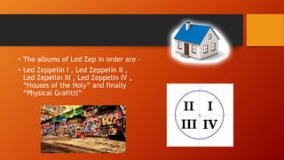 • The albums of Led Zep in order are –
• Led Zeppelin I , Led Zeppelin II ,
Led Zepellin III , Led Zeppelin IV ,
“Houses of the Holy” and finally
“Physical Grafitti”
 
