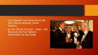 • Led Zeppelin was honoured at the
2012 Annual Kennedy center
honours .
• At the official function , Heart , Kid
Rock and the Foo Fighters
performed Led Zep songs
 