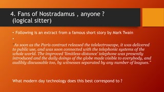 4. Fans of Nostradamus , anyone ?
(logical sitter)
• Following is an extract from a famous short story by Mark Twain
•
“As soon as the Paris contract released the telelectroscope, it was delivered
to public use, and was soon connected with the telephonic systems of the
whole world. The improved ‘limitless-distance’ telephone was presently
introduced and the daily doings of the globe made visible to everybody, and
audibly discussable too, by witnesses separated by any number of leagues.”
What modern day technology does this best correspond to ?
 