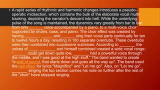 • A rapid series of rhythmic and harmonic changes introduces a pseudo-
operatic midsection, which contains the bulk of the elaborate vocal multi-
tracking, depicting the narrator's descent into hell. While the underlying
pulse of the song is maintained, the dynamics vary greatly from bar to bar,
from only ______ voice accompanied by a piano, to a multi-voice choir
supported by drums, bass, and paino. The choir effect was created by
having ______ , _____ and ______ sing their vocal parts continually for ten
to twelve hours a day, resulting in 180 separate overdubs. These overdubs
were then combined into successive submixes. According to _______ the
voices of ____, _______ and himself combined created a wide vocal range:
“______ could get down quite low, _______ had a powerful voice through
the middle, and I was good at the high stuff." The band wanted to create
"a wall of sound, that starts down and goes all the way up". The band used
the bell effect for lyrics "Magnifico" and "Let me go". Also, on "Let me go",
_______ singing the top section carries his note on further after the rest of
the "choir" have stopped singing.
 