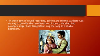 • In those days of sound recording, editing and mixing, as there was
no way to provide the reverberation of sound, Naushad had
playback singer Lata Mangeshkar sing the song in a studio
bathroom.
 