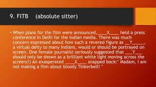 9. FITB (absolute sitter)
• When plans for the film were announced,____X____ held a press
conference in Delhi for the Indian media. There was much
concern expressed about how such a revered figure as __Y_____,
a virtual deity to many Indians, would or should be portrayed on
screen. One female journalist seriously suggested that ___Y___
should only be shown as a brilliant white light moving across the
screen(!) An exasperated ____X____ snapped back:" Madam, I am
not making a film about bloody Tinkerbell! "
 