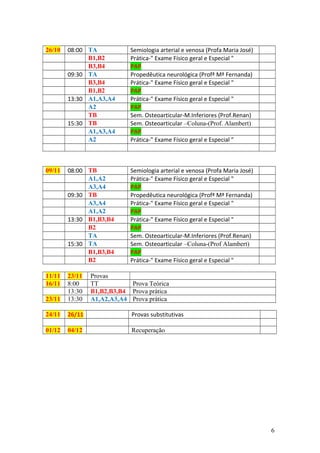 26/10 08:00 TA Semiologia arterial e venosa (Profa Maria José)
B1,B2 Prática-" Exame Físico geral e Especial "
B3,B4 PAP
09:30 TA Propedêutica neurológica (Profª Mª Fernanda)
B3,B4 Prática-" Exame Físico geral e Especial "
B1,B2 PAP
13:30 A1,A3,A4 Prática-" Exame Físico geral e Especial "
A2 PAP
TB Sem. Osteoarticular-M.Inferiores (Prof.Renan)
15:30 TB Sem. Osteoarticular –Coluna-(Prof. Alambert)
A1,A3,A4 PAP
A2 Prática-" Exame Físico geral e Especial "
09/11 08:00 TB Semiologia arterial e venosa (Profa Maria José)
A1,A2 Prática-" Exame Físico geral e Especial "
A3,A4 PAP
09:30 TB Propedêutica neurológica (Profª Mª Fernanda)
A3,A4 Prática-" Exame Físico geral e Especial "
A1,A2 PAP
13:30 B1,B3,B4 Prática-" Exame Físico geral e Especial "
B2 PAP
TA Sem. Osteoarticular-M.Inferiores (Prof.Renan)
15:30 TA Sem. Osteoarticular –Coluna-(Prof Alambert)
B1,B3,B4 PAP
B2 Prática-" Exame Físico geral e Especial "
11/11 23/11 Provas
16/11 8:00 TT Prova Teórica
13:30 B1,B2,B3,B4 Prova prática
23/11 13:30 A1,A2,A3,A4 Prova prática
24/11 26/11 Provas substitutivas
01/12 04/12 Recuperação
6
 