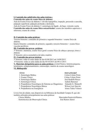 I. Conteúdo das subdivisões das aulas teóricas :
Conteúdo das aulas de exame físico de abdome:
Aula de Exame Físico de abdome 1: divisão topográfica, inspeção, percussão e ausculta,
palpação superficial, palpação profunda e deslizante.
Aula de Exame Físico de abdome 2: semiologia de fígado , de baço, vesícula e aorta
Conteúdo das aulas de exame físico osteoarticular: exame dos membros superiores e
inferiores; exame de coluna.
II. Conteúdo das aulas práticas:
Terceiro bimestre: conteúdos do primeiro e segundo bimestres + exame físico de
abdome.
Quarto bimestre: conteúdos do primeiro, segundo e terceiro bimestres + exame físico
vascular periférico.
III. Conteúdo das provas práticas:
3º bimestre: anamnese, exame físico geral e exame físico de cabeça e pescoço, tórax e
abdome
4º bimestre: prova acumulativa de toda a matéria
IV. Conteúdo das provas teóricas:
3º bimestre: todas as aulas dadas do dia 03/08/2015 até 14/09/2015
4º bimestre: todas as aulas dadas do dia 05/10/2015 até 09/11/2015
V. Materiais obrigatórios para as aulas práticas: avental branco, lanterna pequena,
termômetro, esfigmomanômetro, estetoscópio, martelo de exame neurológico.
VI. Bibliografia:
Livros Autor principal
1. Semiologia Médica Celmo Celeno Porto
3. Exame Clínico Celmo Celeno Porto
4. Semiologia Médica José Rodolfo Rocco
5. Semiologia Clínica Isabela Bensinor
6. Propedêutica Neurológica do Sintoma ao Diagnóstico Eduardo G. Mutarelli
7. Propedêutica Neurológica Básica Wilson Luiz Sanvito
8. Propedêutica na Emergência Irineu Tadeu Velasco
Livros fora de edição, mas disponíveis na biblioteca da faculdade Campus II, que são
também utilizados principalmente nas aulas práticas:
Clínica Médica Marcondes/Sustovich/Ramos.
Semiotécnica da Observação Clínica José Ramos Júnior.
7
 
