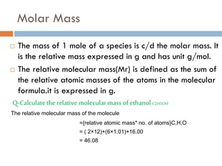 Molar Mass
 The mass of 1 mole of a species is c/d the molar mass. It
is the relative mass expressed in g and has unit g/mol.
 The relative molecular mass(Mr) is defined as the sum of
the relative atomic masses of the atoms in the molecular
formula.it is expressed in g.
Q-Calculatethe relative molecular mass ofethanol C2H5OH
The relative molecular mass of the molecule
={relative atomic mass* no. of atoms}C,H,O
= ( 2×12)+(6×1.01)+16.00
= 46.08
 