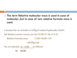  The term Relative molecular mass is used in case of
molecules ,but in case of ions relative formula mass is
used.
Calculatetheno. ofmoles in4.00gof sodium hydroxide,NaOH.
Sol:Relative atomic masses are Na=22.99,O=16,H=1.01
Relative formula mass =2.99+16.00+1.01
=40.00g/mol
No. of moles(n)= m =4.00 =0.100mol
M 40.00
 