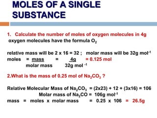 MOLES OF A SINGLE
SUBSTANCE
1. Calculate the number of moles of oxygen molecules in 4g
oxygen molecules have the formula O2
relative mass will be 2 x 16 = 32 ; molar mass will be 32g mol-1
moles = mass = 4g = 0.125 mol
molar mass 32g mol -1
2.What is the mass of 0.25 mol of Na2CO3 ?
Relative Molecular Mass of Na2CO3 = (2x23) + 12 + (3x16) = 106
Molar mass of Na2CO = 106g mol-1
mass = moles x molar mass = 0.25 x 106 = 26.5g
 