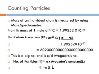 Counting Particles
 Mass of an individual atom is measured by using
Mass Spectrometer.
From it: mass of 1 mole of12 C = 1.99252 x10-23
No. of atoms in one mole (12 g of12 C ) = 12
 1.99252×10-23
 = 602000000000000000000000
 This is a big no. and is c/d Avogadro’s no.
 No. of Particles(N)= n x Avogadro's constant(L)
 N =n x L
 
