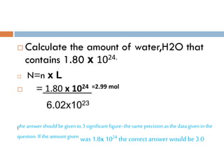  Calculate the amount of water,H2O that
contains 1.80 x 1024.
 N=n x L
 = 1.80 x 1024 =2.99 mol
6.02x1023
(the answer should be given to 3 significant figure- the same precision as the data given in the
question. If the amount given was1.8x 1024 the correct answer would be 3.0
 