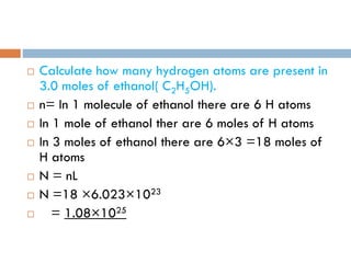  Calculate how many hydrogen atoms are present in
3.0 moles of ethanol( C2H5OH).
 n= In 1 molecule of ethanol there are 6 H atoms
 In 1 mole of ethanol ther are 6 moles of H atoms
 In 3 moles of ethanol there are 6×3 =18 moles of
H atoms
 N = nL
 N =18 ×6.023×1023
 = 1.08×1025
 