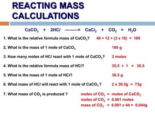 REACTING MASS
CALCULATIONS
CaCO3 + 2HCl ———> CaCl2 + CO2 + H2O
1. What is the relative formula mass of CaCO3? 40 + 12 + (3 x 16) = 100
2. What is the mass of 1 mole of CaCO3 100 g
3. How many moles of HCl react with 1 mole of CaCO3? 2 moles
4. What is the relative formula mass of HCl? 35.5 + 1 = 36.5
5. What is the mass of 1 mole of HCl? 36.5 g
6. What mass of HCl will react with 1 mole of CaCO3 ? 2 x 36.5g = 73g
7. What mass of CO2 is produced ? moles of CO2 = moles of CaCO3
moles of CO2 = 0.001 moles
mass of CO2 = 0.001 x 44 = 0.044g
 
