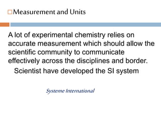 Measurementand Units
A lot of experimental chemistry relies on
accurate measurement which should allow the
scientific community to communicate
effectively across the disciplines and border.
Scientist have developed the SI system
SystemeInternational
 