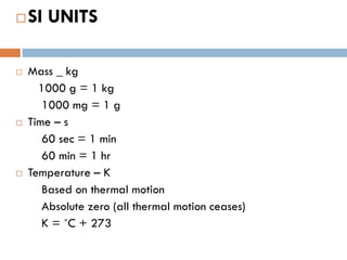SI UNITS
 Mass _ kg
1000 g = 1 kg
1000 mg = 1 g
 Time – s
60 sec = 1 min
60 min = 1 hr
 Temperature – K
Based on thermal motion
Absolute zero (all thermal motion ceases)
K = ˚C + 273
 