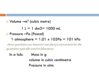  Volume –m3 (cubic metre)
1 L = 1 dm3= 1000 mL
 Pressure –Pa (Pascal)
1 atmosphere = 1.01 x 105Pa = 101 kPa
thesequantitiesarehowevernotalwaysconvenientforthe
quantitiestypicallyusedinlaboratory
In a lab: Mass in g
volume in cubic centimetre
Pressure in atm.
 