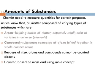  Amounts of Substances
Chemist need to measure quantities for certain purposes.
As we know that, all matter composed of varying types of
substances which are
 Atoms–building blocks of matter; extremely small; exist as
varieties in universe (elements)
 Compounds–substances composed of atoms joined together in
whole-number ratios
 Because of size, atoms and compounds cannot be counted
directly
 Counted based on mass and using mole concept
 