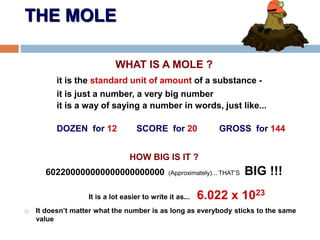 THE MOLE
WHAT IS A MOLE ?
it is the standard unit of amount of a substance -
it is just a number, a very big number
it is a way of saying a number in words, just like...
DOZEN for 12 SCORE for 20 GROSS for 144
HOW BIG IS IT ?
602200000000000000000000 (Approximately)... THAT’S BIG !!!
It is a lot easier to write it as... 6.022 x 1023
 It doesn’t matter what the number is as long as everybody sticks to the same
value
 