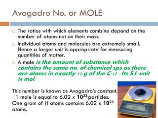 Avogadro No. or MOLE
 The ratios with which elements combine depend on the
number of atoms not on their mass.
 Individual atoms and molecules are extremely small.
Hence a larger unit is appropriate for measuring
quantities of matter.
 A mole is the amount of substance which
contains the same no. of chemical sps as there
are atoms in exactly 12 g of the C-12 . Its S.I. unit
is mol.
This number is known as Avogadro’s constant.
1 mole is equal to 6.02 x 1023 particles.
One gram of H atoms contains 6.02 x 1023
atoms.
 