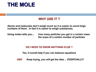 THE MOLE
WHY USE IT ?
Atoms and molecules don’t weigh much so it is easier to count large
numbers of them. In fact it is easier to weigh substances.
Using moles tells you... how many particles you get in a certain mass
the mass of a certain number of particles
DO I NEED TO KNOW ANYTHING ELSE ?
Yes, it would help if you can balance equations
AND Keep trying, you will get the idea ... EVENTUALLY!
 