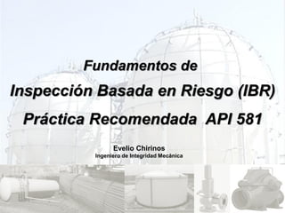 Inspección Basada en Riesgo (IBR)
Práctica Recomendada API 581
Evelio Chirinos
Ingeniero de Integridad Mecánica
Fundamentos de
 