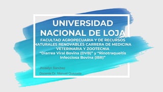 UNIVERSIDAD
NACIONAL DE LOJA
FACULTAD AGROPECUARIA Y DE RECURSOS
NATURALES RENOVABLES CARRERA DE MEDICINA
VETERINARIA Y ZOOTECNIA
“Diarrea Viral Bovina (DVB)” y “Rinotraqueítis
Infecciosa Bovina (IBR)”
Jhoselyn Sanchez
Docente:Dr. Manuel Quezada
 