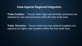Case Against Regional Integration
Trade Creation : Occurs when high cost domestic producers are
replaced by low-cost producers within the free trade area.
Trade Diversion : Occurs when low-cost external suppliers are
replaced by higher cost suppliers within the free trade area.
 