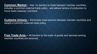 Common Market - Has no barriers to trade between member countries ,
includes a common external trade policy , and allows factors of production to
move freely between members.
Customs Unions – Eliminates trade barriers between member countries and
adopts a common external trade policy.
Free Trade Area – All barriers to the trade of goods and services among
member countries are removed .
 