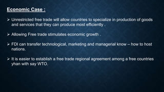Economic Case :
 Unrestricted free trade will allow countries to specialize in production of goods
and services that they can produce most efficiently .
 Allowing Free trade stimulates economic growth .
 FDI can transfer technological, marketing and managerial know – how to host
nations.
 It is easier to establish a free trade regional agreement among a free countries
yhan with say WTO.
 