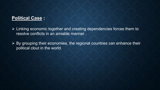 Political Case :
 Linking economic together and creating dependencies forces them to
resolve conflicts in an amiable manner .
 By grouping their economies, the regional countries can enhance their
political clout in the world.
 