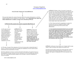 15
www.workcompliens.com
Emergency Regulation
www.workcompliens.com
Flowchart Part 1 of 5
Form Provider’s Request for Second Bill Review
If the provider disputes the amount of payment made by the claims administrator on a bill for
medical treatment services rendered on or after January 1, 2013, the provider may request the
claims administrator to conduct a second review of the bill. (§ 9792.5.5)
§ 9792.5.5 (b) The second review must be requested within 90 days of:
(A) The date of receipt of the explanation of review by the provider is deemed the date of
service, if a proof of service does not accompany the explanation of review and the claims
administrator has documentation of receipt.
(B) If the explanation of review is sent by mail and if in the absence of a proof of service or
documentation of receipt, the date of service is deemed to be five (5) calendar days after the
date of the United States postmark stamped on the envelope in which the explanation of
review was mailed.
(1) The date of service
of the explanation of
review provided by a
claims administrator in
conjunction with the
payment, adjustment, or
denial of the initially
submitted bill, if a
proof of service
accompanies the
explanation of review.
§ 9792.5.5 (b) (2)
The date of service
of an order of the
Workers’
Compensation
Appeal Board
resolving any
threshold issue that
would preclude a
provider’s right to
receive
compensation for the
submitted bill.
§ 9792.5.5 (e) If the only
dispute is the amount of
payment and the provider
does not request a second
review within the timeframes
set forth in subdivision (b),
the bill shall be deemed
satisfied and neither the
claims administrator nor the
employee shall be liable for
any further payment.
§ 9792.5.5 (f) Within 14 days of receipt of a request for
second review, the claims administrator shall respond to the
provider with a final written determination on each of the
items or amounts in dispute by issuing an explanation of
review. The determination shall contain all the information
that is required to be set forth in an explanation of review
under Labor Code section 4603.3, including an explanation
of the time limit to raise any further objection regarding the
amount paid for services and how to obtain independent bill
review under Labor Code section 4603.6.
(1) The 14-day time limit for responding to a request for
second review may be extended by mutual written
agreement between the provider and the claims
administrator.
(2) Any properly documented itemized service provided
and not paid within the timeframes described in Labor
Code section 4603.2(b)(2) and (3) shall be paid at the
rates then in effect and increased by fifteen (15) percent,
together with interest at the same rate as judgments in
civil actions retroactive to the date of receipt of the
provider’s initial itemized billing, if the claims
administrator untimely communicates the final written
determination under this section.
§ 9792.5.5 (g) Payment of any balance not in dispute shall be made
within 21 days of receipt of the request for second review.
(h) If the provider further contests the amount paid after receipt of
the final written determination following a second review, the
provider shall request an independent bill review pursuant to this
Article.
§ 9792.5.6. Request for Second Review of Bill – Form
Request for Second Bill Review. DWC Form SBR-1.
 