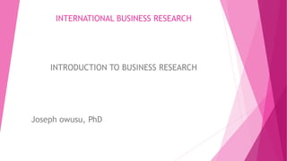 INTERNATIONAL BUSINESS RESEARCH
INTRODUCTION TO BUSINESS RESEARCH
Joseph owusu, PhD
 
