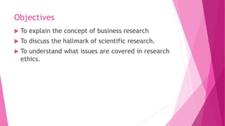 Objectives
 To explain the concept of business research
 To discuss the hallmark of scientific research.
 To understand...