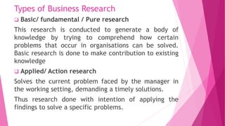 Types of Business Research
 Basic/ fundamental / Pure research
This research is conducted to generate a body of
knowledge...