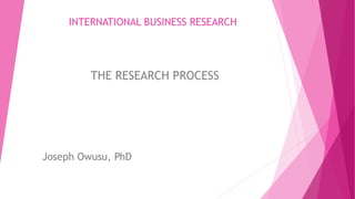 INTERNATIONAL BUSINESS RESEARCH
THE RESEARCH PROCESS
Joseph Owusu, PhD
 