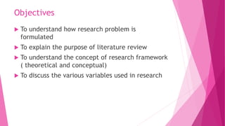 Objectives
 To understand how research problem is
formulated
 To explain the purpose of literature review
 To understan...