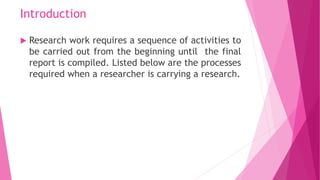 Introduction
 Research work requires a sequence of activities to
be carried out from the beginning until the final
report...