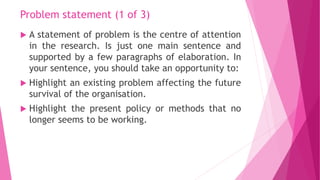 Problem statement (1 of 3)
 A statement of problem is the centre of attention
in the research. Is just one main sentence ...